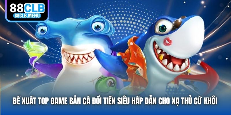 Đề xuất top game bắn cá đổi tiền siêu hấp dẫn cho xạ thủ cừ khôi